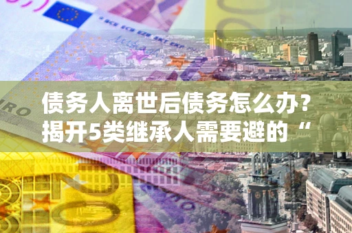 武汉债务人离世后债务怎么办？揭开5类继承人需要避的“坑”