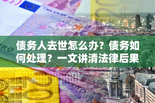武汉债务人去世怎么办？债务如何处理？一文讲清法律后果