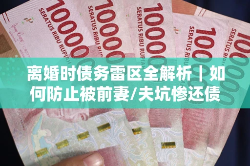 武汉离婚时债务雷区全解析｜如何防止被前妻/夫坑惨还债？